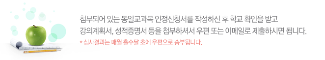 첨부되어 있는 동일교과목 인정신청서를 작성하신 후 학교 확인을 받고 강의계획서, 성적증명서 등을 첨부하셔서 우편 또는 이메일로 제출하시면 됩니다. *심사결과는 매월 홀수달 초에 우편으로 송부됩니다.