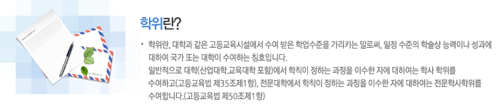 학위란? 학위란, 대학과 같은 고등교육시설에서 수여 받은 학업수준을 가리키는 말로써, 일정 수준의 학술상 능력이나 성과에 대하여 국가 또는 대학이 수여하는 칭호입니다. 
									일반적으로 대학(산업대학.교육대학 포함)에서 학칙이 정하는 과정을 이수한 자에 대하여는 학사 학위를 수여하고(고등교육법 제35조제1항), 전문대학에서 학칙이 정하는 과정을 이수한 자에 대하여는 전문학사학위를 수여합니다.(고등교육법 제50조제1항)